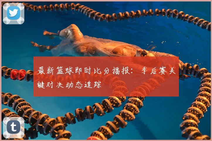 最新篮球即时比分播报：季后赛关键对决动态追踪