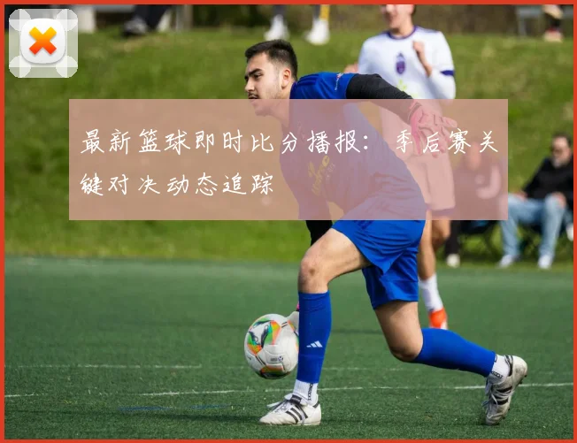 最新篮球即时比分播报：季后赛关键对决动态追踪